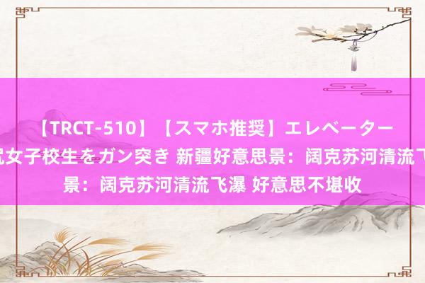 【TRCT-510】【スマホ推奨】エレベーターに挟まれたデカ尻女子校生をガン突き 新疆好意思景：阔克苏河清流飞瀑 好意思不堪收