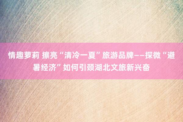 情趣萝莉 擦亮“清冷一夏”旅游品牌——探微“避暑经济”如何引颈湖北文旅新兴奋
