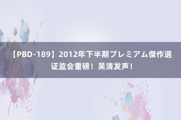 【PBD-189】2012年下半期プレミアム傑作選 证监会重磅！吴清发声！