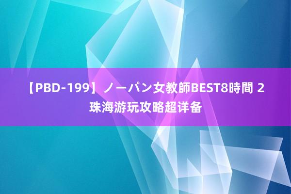 【PBD-199】ノーパン女教師BEST8時間 2 珠海游玩攻略超详备