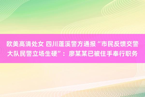 欧美高清处女 四川蓬溪警方通报“市民反馈交警大队民警立场生硬”：廖某某已被住手奉行职务