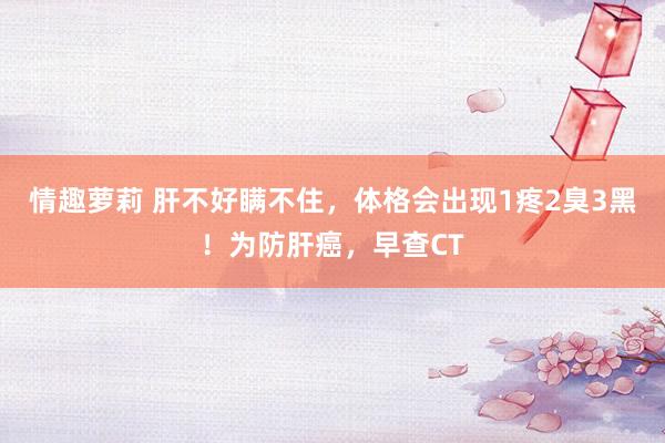 情趣萝莉 肝不好瞒不住，体格会出现1疼2臭3黑！为防肝癌，早查CT