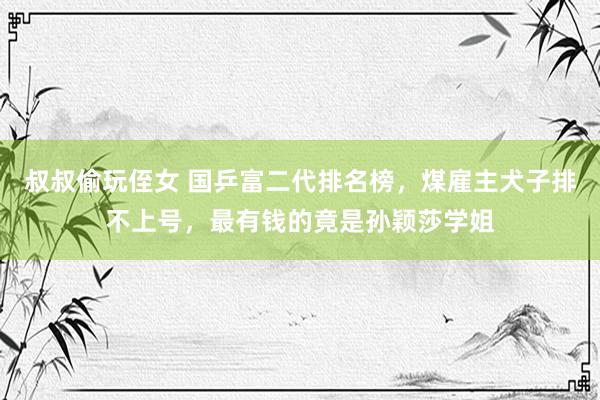 叔叔偷玩侄女 国乒富二代排名榜，煤雇主犬子排不上号，最有钱的竟是孙颖莎学姐