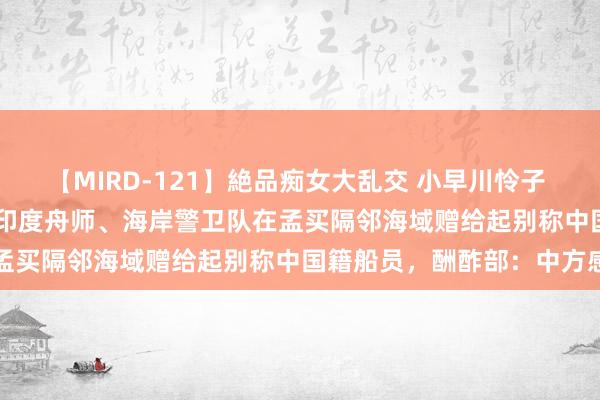 【MIRD-121】絶品痴女大乱交 小早川怜子 椎名ゆな ASUKA 乃亜 印度舟师、海岸警卫队在孟买隔邻海域赠给起别称中国籍船员，酬酢部：中方感谢