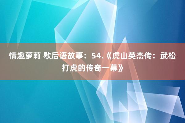 情趣萝莉 歇后语故事：54.《虎山英杰传：武松打虎的传奇一幕》