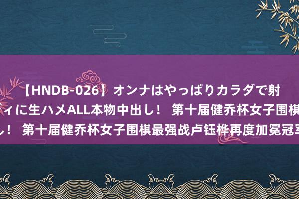 【HNDB-026】オンナはやっぱりカラダで射精する 厳選美巨乳ボディに生ハメALL本物中出し！ 第十届健乔杯女子围棋最强战卢钰桦再度加冕冠军