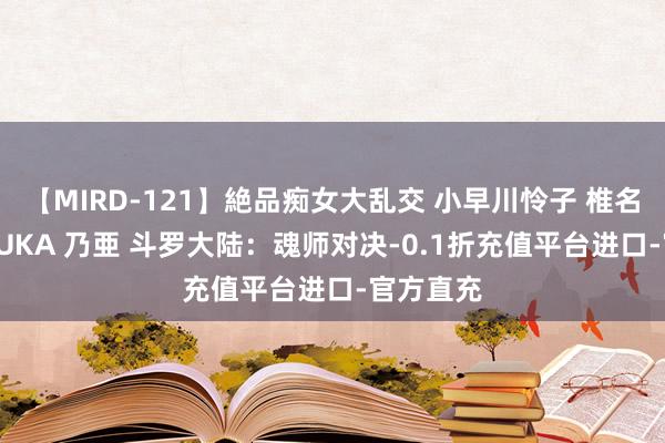 【MIRD-121】絶品痴女大乱交 小早川怜子 椎名ゆな ASUKA 乃亜 斗罗大陆：魂师对决-0.1折充值平台进口-官方直充