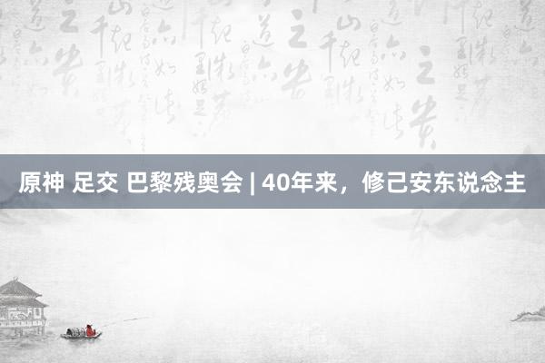 原神 足交 巴黎残奥会 | 40年来，修己安东说念主