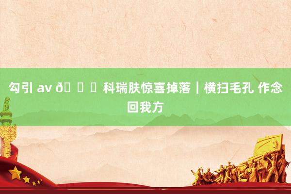 勾引 av 🎁科瑞肤惊喜掉落|横扫毛孔 作念回我方