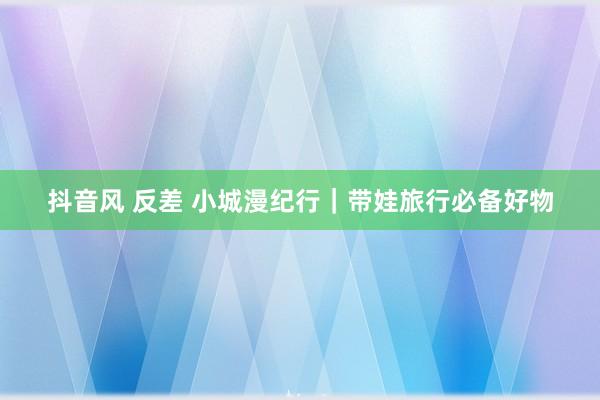 抖音风 反差 小城漫纪行|带娃旅行必备好物