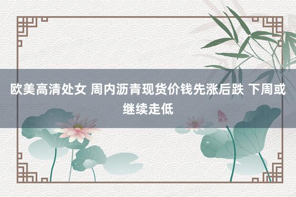欧美高清处女 周内沥青现货价钱先涨后跌 下周或继续走低