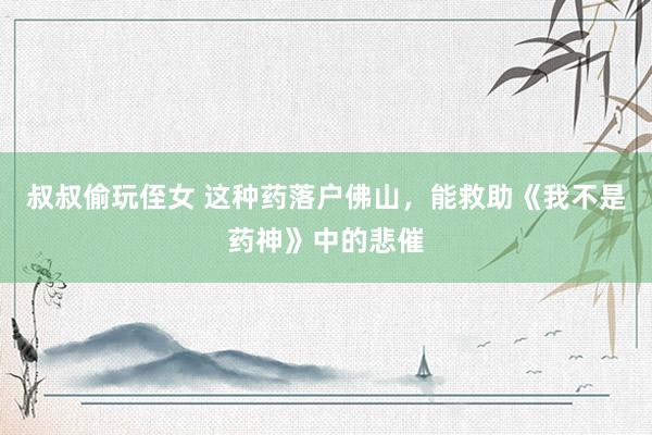 叔叔偷玩侄女 这种药落户佛山，能救助《我不是药神》中的悲催
