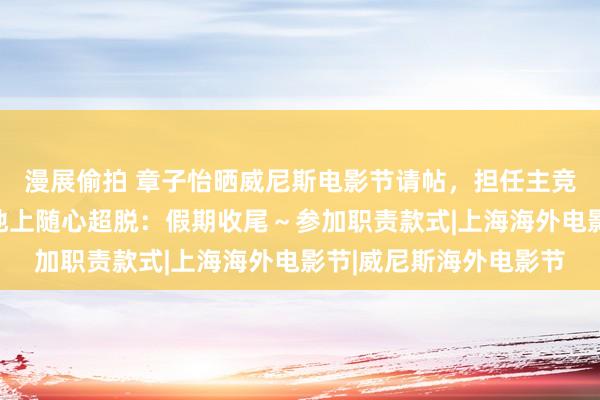 漫展偷拍 章子怡晒威尼斯电影节请帖,担任主竞赛单位评委,赤脚坐地上随心超脱:假期收尾~参加职责款式|上海海外电影节|威尼斯海外电影节