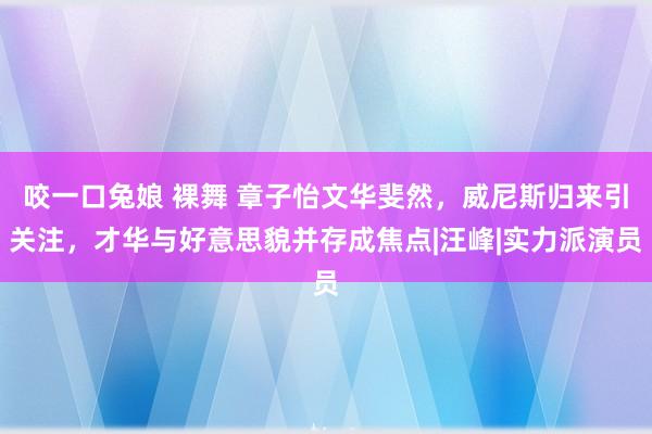 咬一口兔娘 裸舞 章子怡文华斐然，威尼斯归来引关注，才华与好意思貌并存成焦点|汪峰|实力派演员