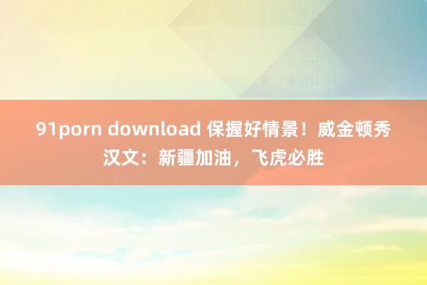 91porn download 保握好情景!威金顿秀汉文:新疆加油,飞虎必胜