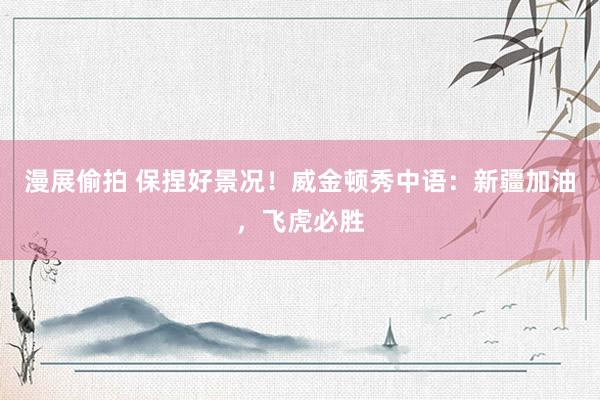 漫展偷拍 保捏好景况!威金顿秀中语:新疆加油,飞虎必胜