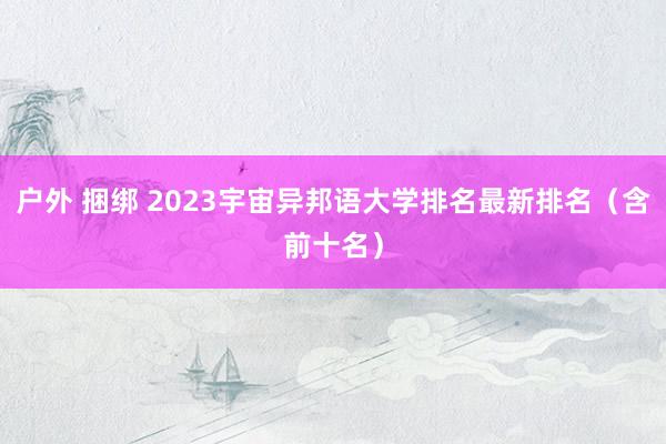 户外 捆绑 2023宇宙异邦语大学排名最新排名（含前十名）