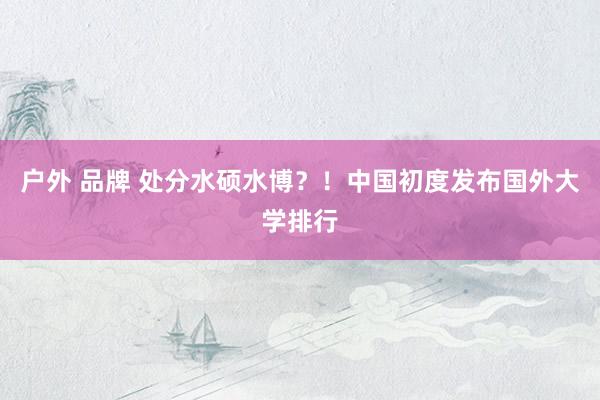 户外 品牌 处分水硕水博？！中国初度发布国外大学排行
