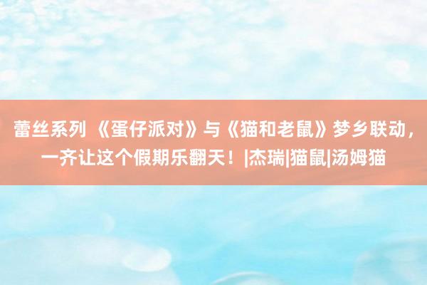 蕾丝系列 《蛋仔派对》与《猫和老鼠》梦乡联动，一齐让这个假期乐翻天！|杰瑞|猫鼠|汤姆猫