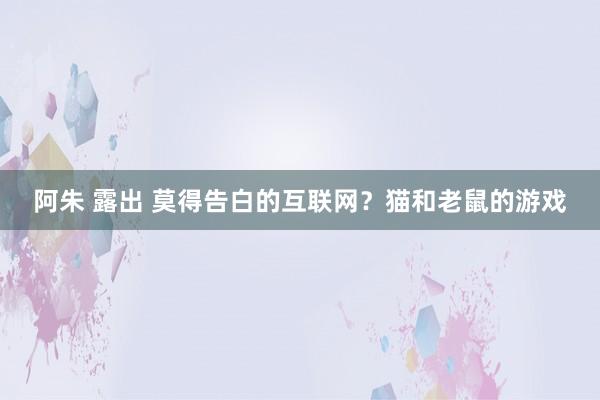 阿朱 露出 莫得告白的互联网？猫和老鼠的游戏