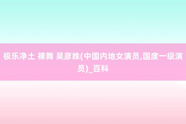 极乐净土 裸舞 吴彦姝(中国内地女演员，国度一级演员)_百科