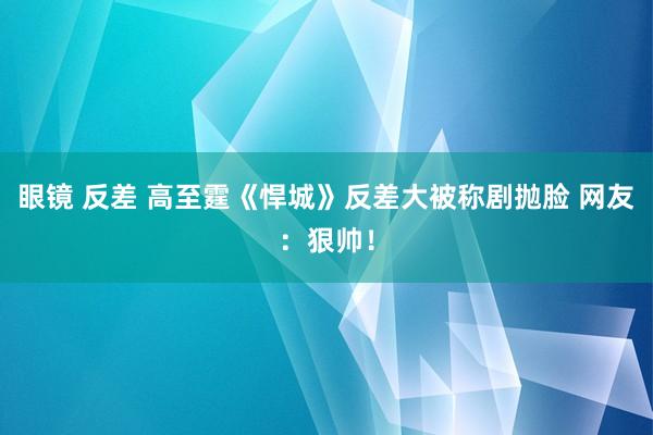 眼镜 反差 高至霆《悍城》反差大被称剧抛脸 网友：狠帅！