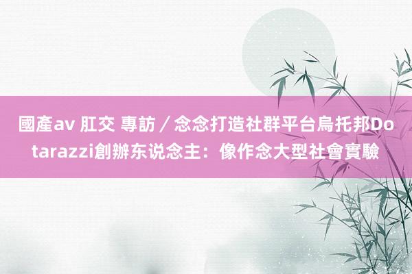 國產av 肛交 專訪／念念打造社群平台烏托邦　Dotarazzi創辦东说念主：像作念大型社會實驗