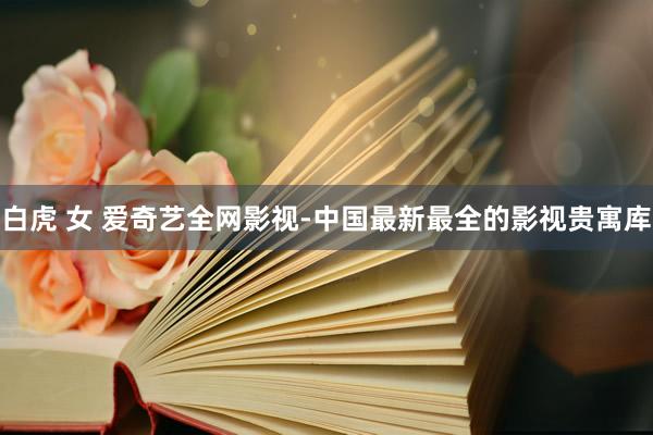 白虎 女 爱奇艺全网影视-中国最新最全的影视贵寓库