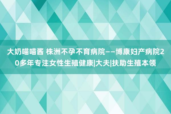 大奶喵喵酱 株洲不孕不育病院——博康妇产病院20多年专注女性生殖健康|大夫|扶助生殖本领