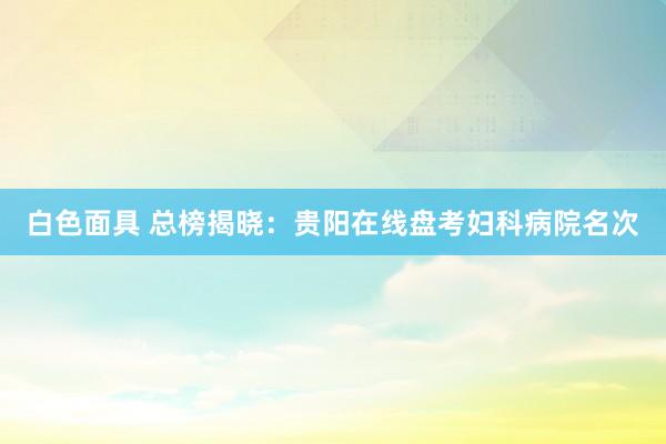 白色面具 总榜揭晓：贵阳在线盘考妇科病院名次