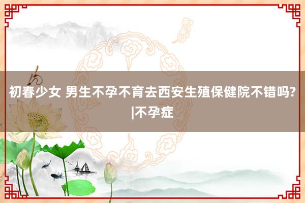 初春少女 男生不孕不育去西安生殖保健院不错吗?|不孕症