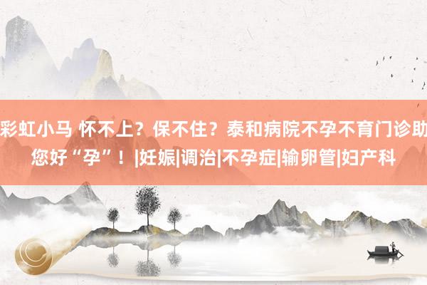 彩虹小马 怀不上？保不住？泰和病院不孕不育门诊助您好“孕”！|妊娠|调治|不孕症|输卵管|妇产科