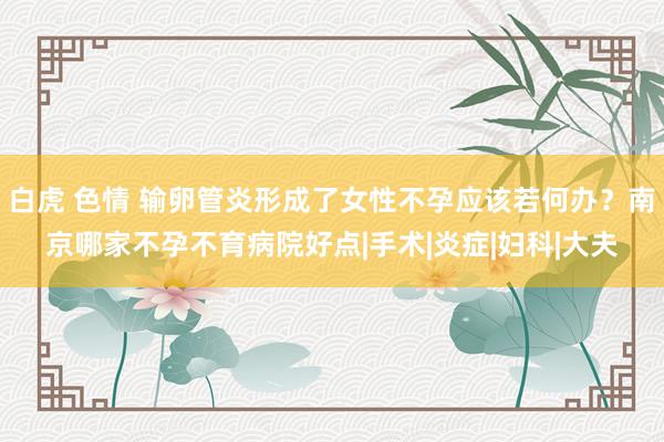 白虎 色情 输卵管炎形成了女性不孕应该若何办？南京哪家不孕不育病院好点|手术|炎症|妇科|大夫