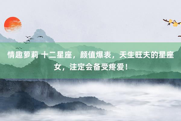 情趣萝莉 十二星座，颜值爆表，天生旺夫的星座女，注定会备受疼爱！