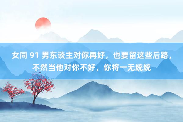 女同 91 男东谈主对你再好，也要留这些后路，不然当他对你不好，你将一无统统