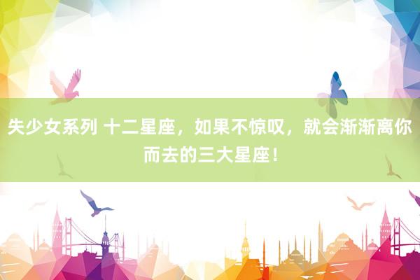 失少女系列 十二星座，如果不惊叹，就会渐渐离你而去的三大星座！
