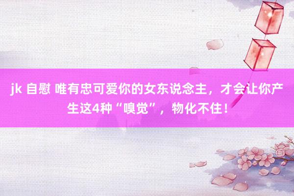jk 自慰 唯有忠可爱你的女东说念主，才会让你产生这4种“嗅觉”，物化不住！