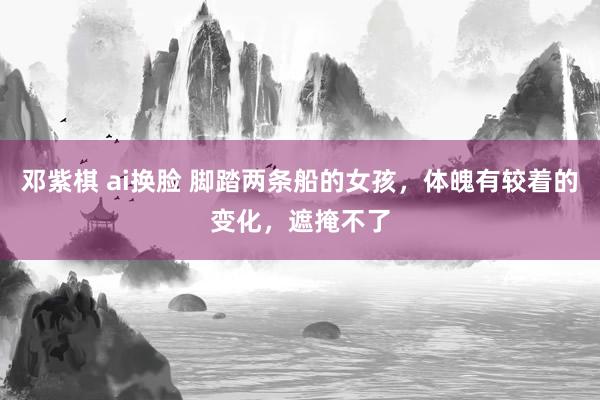 邓紫棋 ai换脸 脚踏两条船的女孩，体魄有较着的变化，遮掩不了