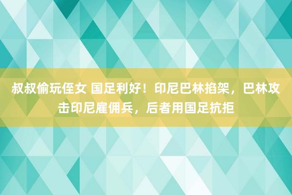 叔叔偷玩侄女 国足利好！印尼巴林掐架，巴林攻击印尼雇佣兵，后者用国足抗拒