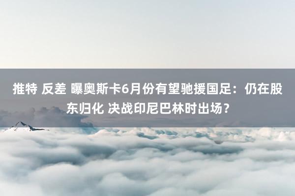 推特 反差 曝奥斯卡6月份有望驰援国足：仍在股东归化 决战印尼巴林时出场？