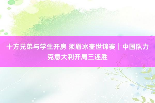 十方兄弟与学生开房 须眉冰壶世锦赛｜中国队力克意大利开局三连胜