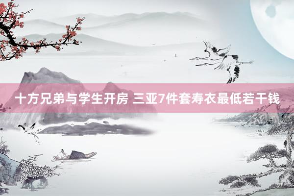 十方兄弟与学生开房 三亚7件套寿衣最低若干钱