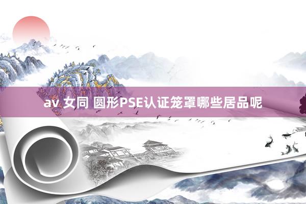 av 女同 圆形PSE认证笼罩哪些居品呢