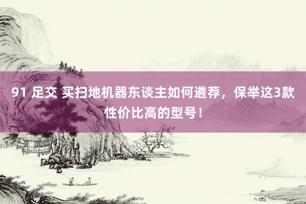 91 足交 买扫地机器东谈主如何遴荐，保举这3款性价比高的型号！