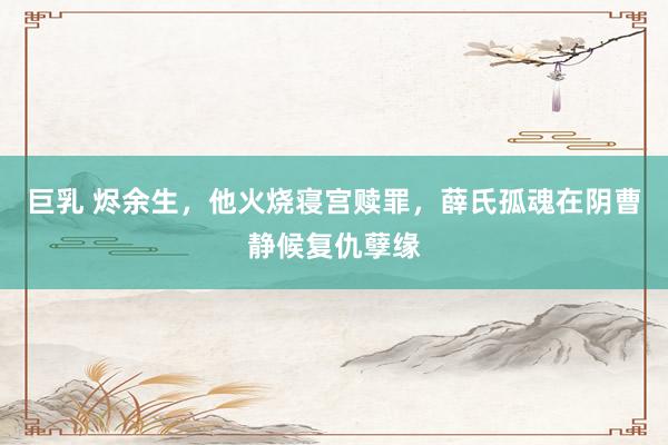 巨乳 烬余生，他火烧寝宫赎罪，薛氏孤魂在阴曹静候复仇孽缘