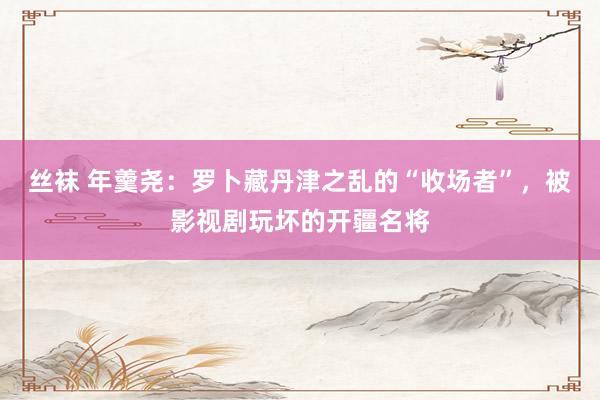 丝袜 年羹尧：罗卜藏丹津之乱的“收场者”，被影视剧玩坏的开疆名将
