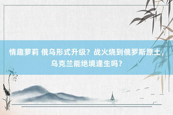 情趣萝莉 俄乌形式升级？战火烧到俄罗斯原土，乌克兰能绝境逢生吗？