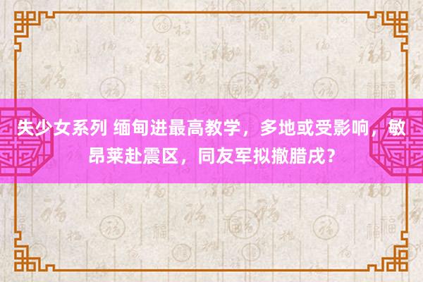 失少女系列 缅甸进最高教学，多地或受影响，敏昂莱赴震区，同友军拟撤腊戌？