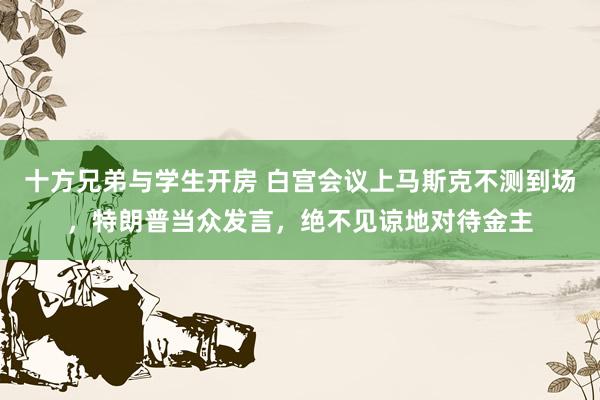 十方兄弟与学生开房 白宫会议上马斯克不测到场，特朗普当众发言，绝不见谅地对待金主