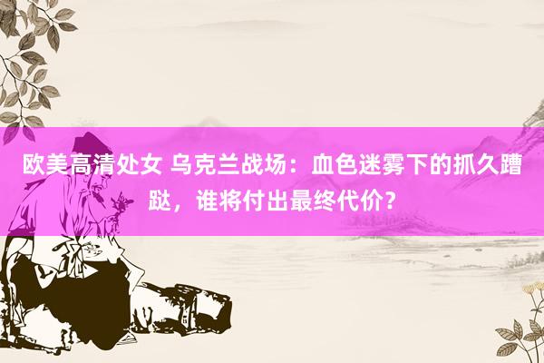 欧美高清处女 乌克兰战场：血色迷雾下的抓久蹧跶，谁将付出最终代价？